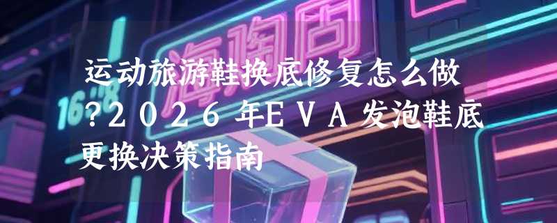 运动旅游鞋换底修复怎么做？2026年EVA发泡鞋底更换决策指南