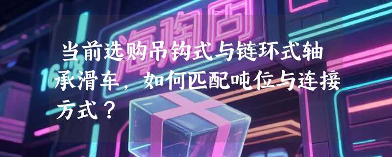 当前选购吊钩式与链环式轴承滑车，如何匹配吨位与连接方式？