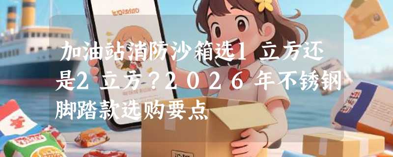 加油站消防沙箱选1立方还是2立方？2026年不锈钢脚踏款选购要点