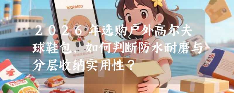 2026年选购户外高尔夫球鞋包，如何判断防水耐磨与分层收纳实用性？