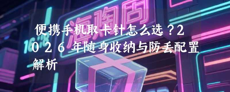 便携手机取卡针怎么选？2026年随身收纳与防丢配置解析