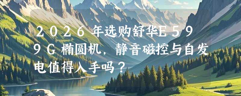 2026年选购舒华E599G椭圆机，静音磁控与自发电值得入手吗？
