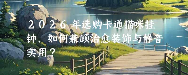 2026年选购卡通猫咪挂钟，如何兼顾治愈装饰与静音实用？