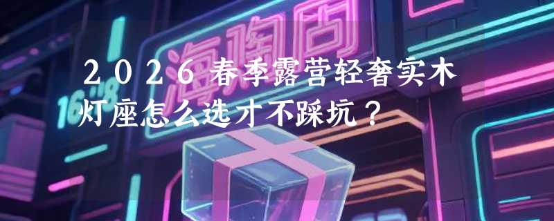2026春季露营轻奢实木灯座怎么选才不踩坑？