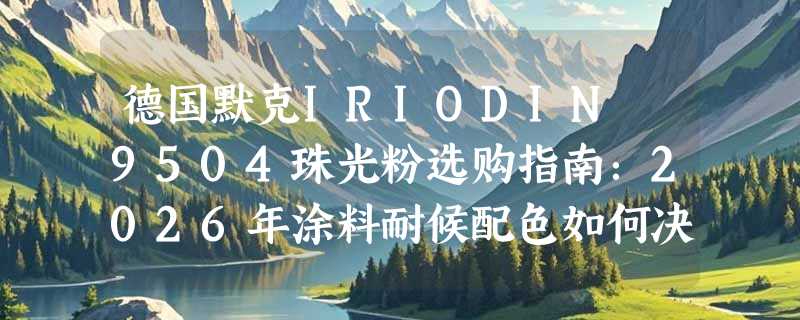德国默克IRIODIN 9504珠光粉选购指南：2026年涂料耐候配色如何决策？