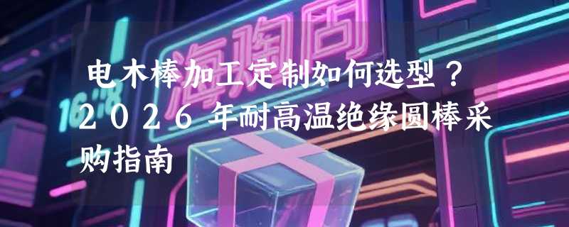 电木棒加工定制如何选型？2026年耐高温绝缘圆棒采购指南