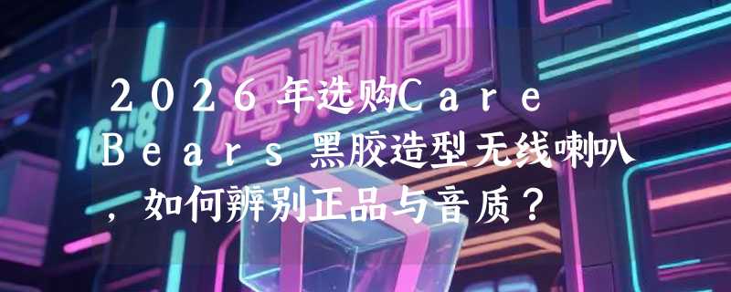 2026年选购Care Bears黑胶造型无线喇叭，如何辨别正品与音质？