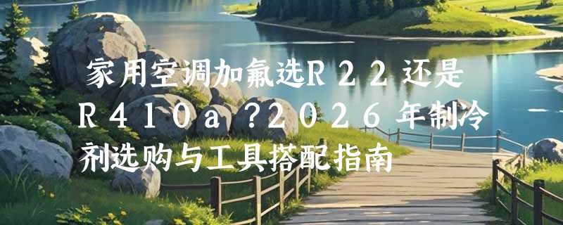 家用空调加氟选R22还是R410a？2026年制冷剂选购与工具搭配指南
