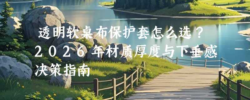 透明软桌布保护套怎么选？2026年材质厚度与下垂感决策指南