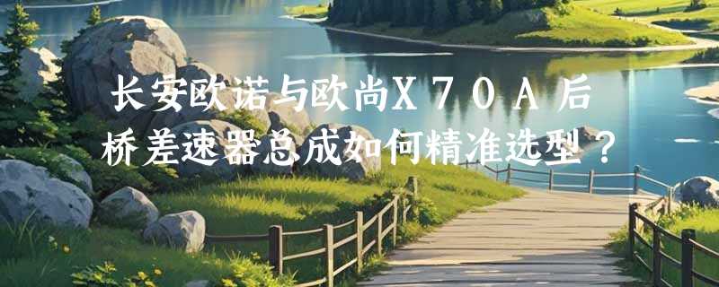 长安欧诺与欧尚X70A后桥差速器总成如何精准选型？