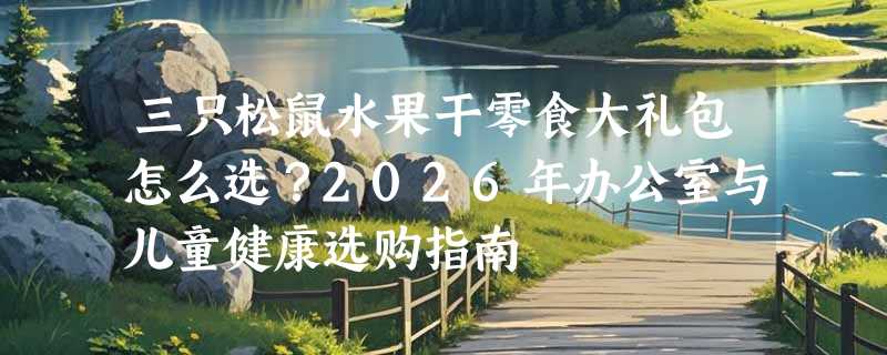 三只松鼠水果干零食大礼包怎么选？2026年办公室与儿童健康选购指南