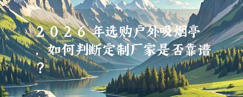 2026年选购户外吸烟亭，如何判断定制厂家是否靠谱？