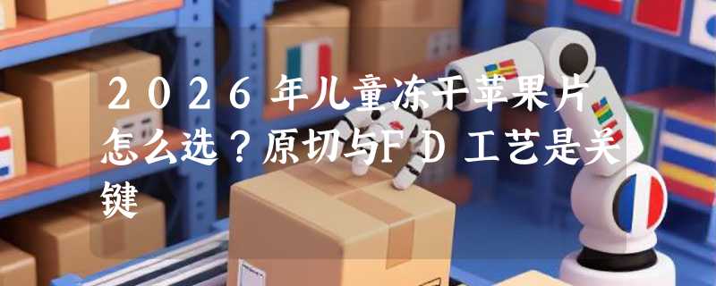 2026年儿童冻干苹果片怎么选？原切与FD工艺是关键