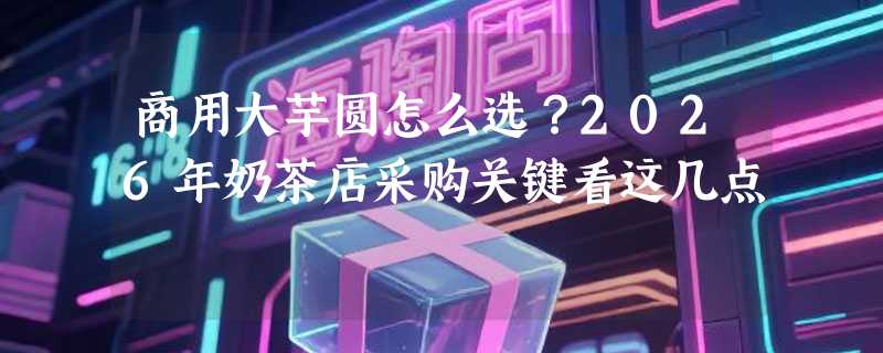 商用大芋圆怎么选？2026年奶茶店采购关键看这几点