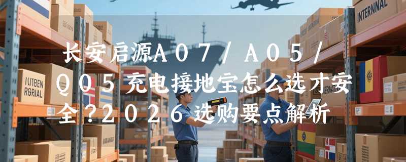 长安启源A07/A05/Q05充电接地宝怎么选才安全？2026选购要点解析