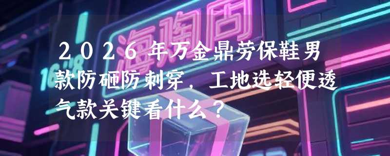 2026年万金鼎劳保鞋男款防砸防刺穿，工地选轻便透气款关键看什么？