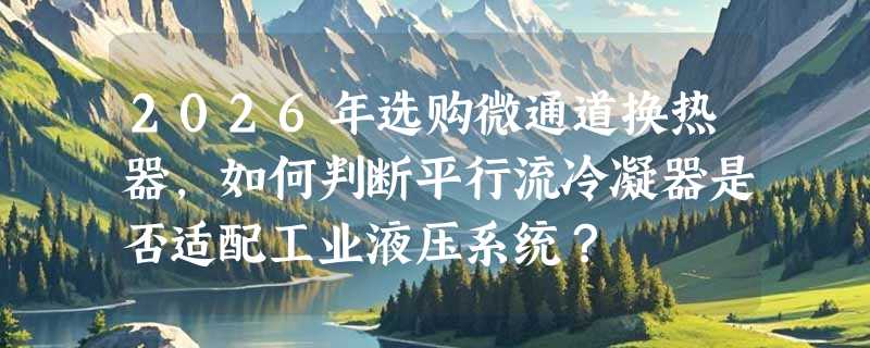 2026年选购微通道换热器，如何判断平行流冷凝器是否适配工业液压系统？