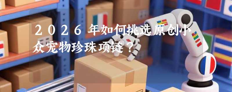 2026年如何挑选原创小众宠物珍珠项链？