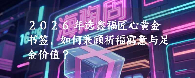 2026年选鑫福匠心黄金书签，如何兼顾祈福寓意与足金价值？