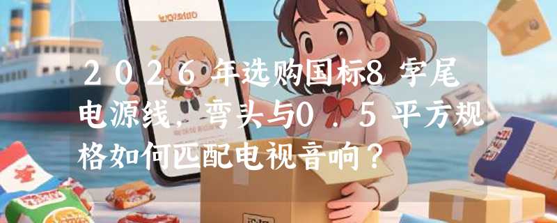 2026年选购国标8字尾电源线，弯头与0.5平方规格如何匹配电视音响？