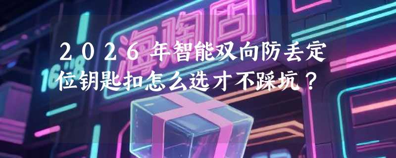 2026年智能双向防丢定位钥匙扣怎么选才不踩坑？
