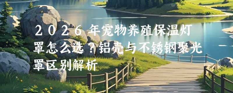 2026年宠物养殖保温灯罩怎么选？铝壳与不锈钢聚光罩区别解析