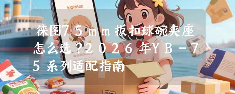 徕图75mm扳扣球碗夹座怎么选？2026年YB-75系列适配指南