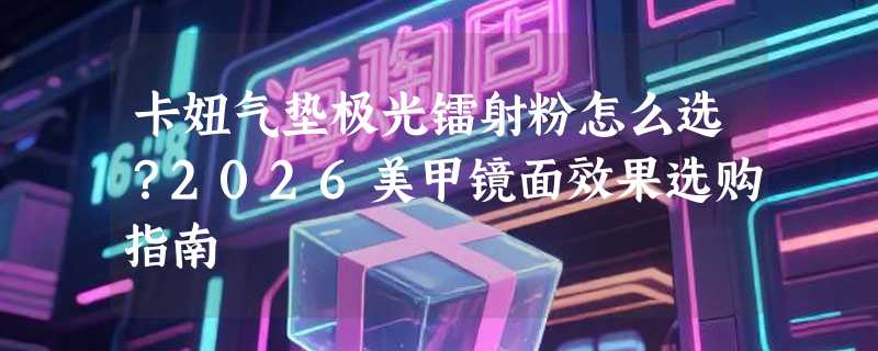 卡妞气垫极光镭射粉怎么选？2026美甲镜面效果选购指南