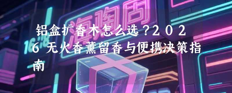 铝盒扩香木怎么选？2026无火香薰留香与便携决策指南