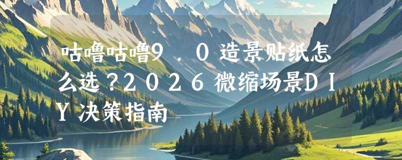 咕噜咕噜9.0造景贴纸怎么选？2026微缩场景DIY决策指南