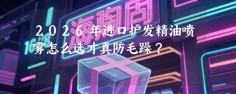2026年进口护发精油喷雾怎么选才真防毛躁？