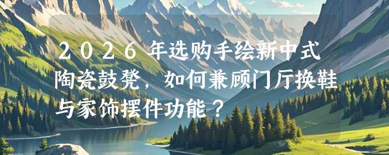 2026年选购手绘新中式陶瓷鼓凳，如何兼顾门厅换鞋与家饰摆件功能？