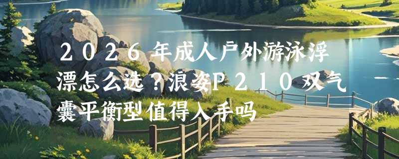 2026年成人户外游泳浮漂怎么选？浪姿P210双气囊平衡型值得入手吗