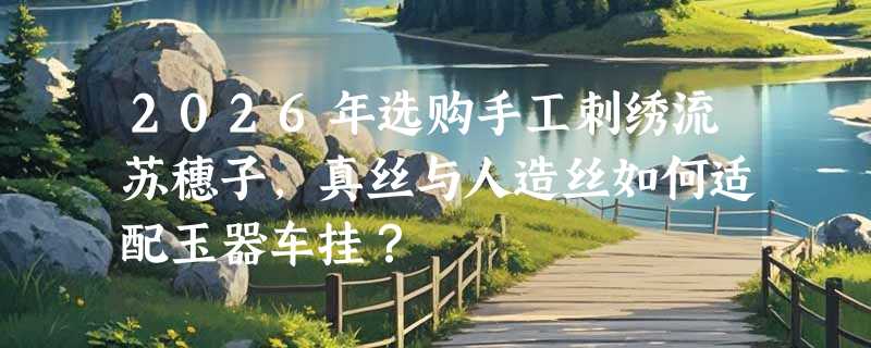 2026年选购手工刺绣流苏穗子，真丝与人造丝如何适配玉器车挂？