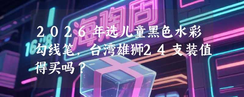 2026年选儿童黑色水彩勾线笔，台湾雄狮24支装值得买吗？