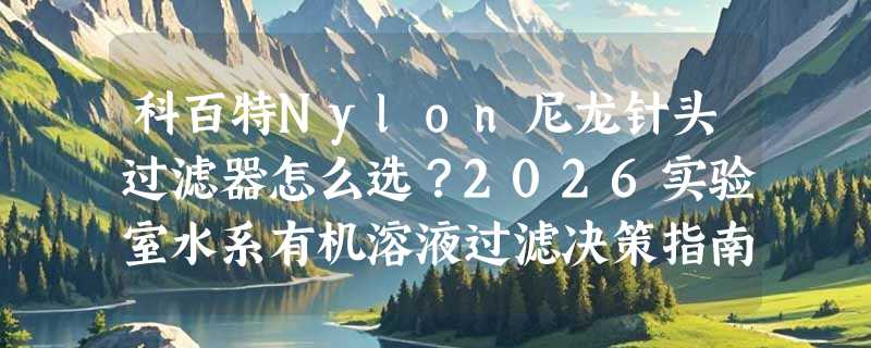科百特Nylon尼龙针头过滤器怎么选？2026实验室水系有机溶液过滤决策指南