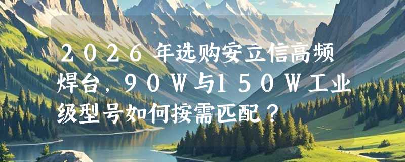 2026年选购安立信高频焊台，90W与150W工业级型号如何按需匹配？