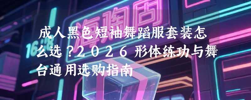 成人黑色短袖舞蹈服套装怎么选？2026形体练功与舞台通用选购指南