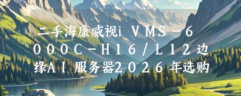 二手海康威视iVMS-6000C-H16/L12边缘AI服务器2026年选购要注意什么