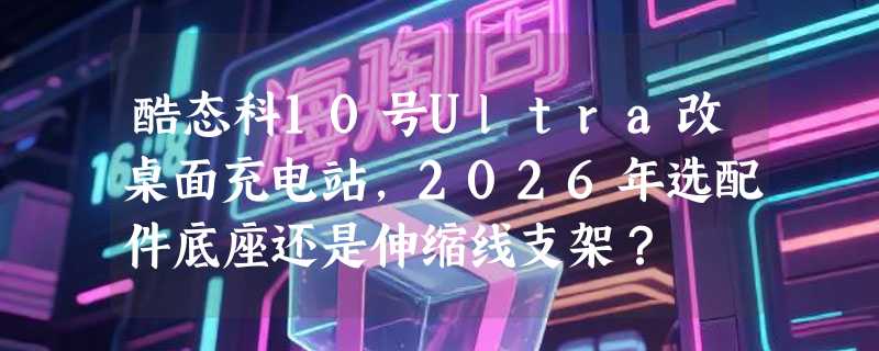 酷态科10号Ultra改桌面充电站，2026年选配件底座还是伸缩线支架？