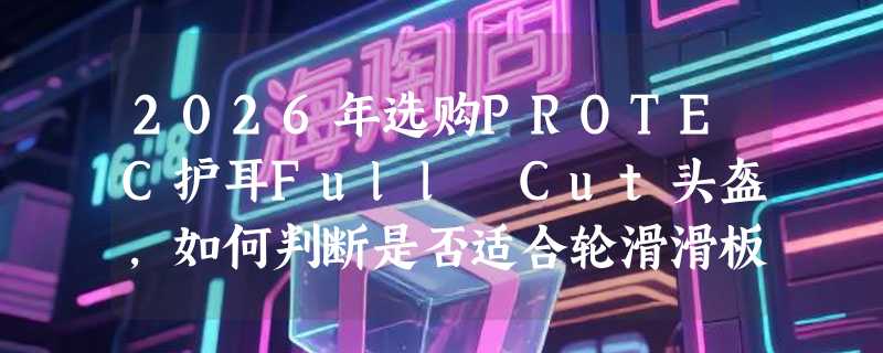 2026年选购PROTEC护耳Full Cut头盔，如何判断是否适合轮滑滑板？