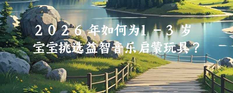 2026年如何为1-3岁宝宝挑选益智音乐启蒙玩具？