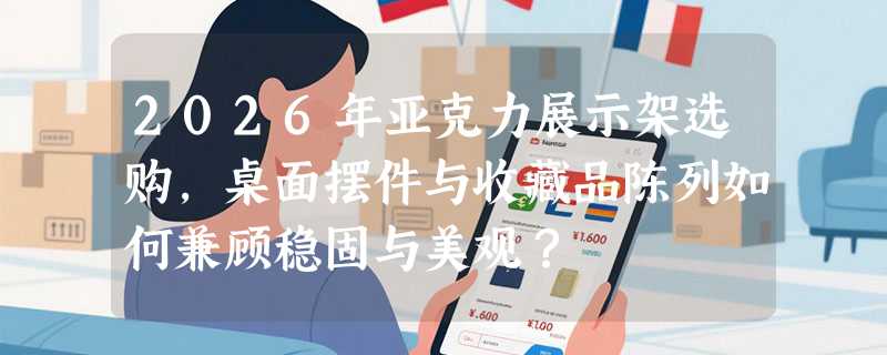 2026年亚克力展示架选购，桌面摆件与收藏品陈列如何兼顾稳固与美观？