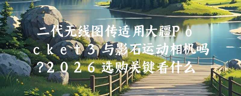 二代无线图传适用大疆Pocket3与影石运动相机吗？2026选购关键看什么