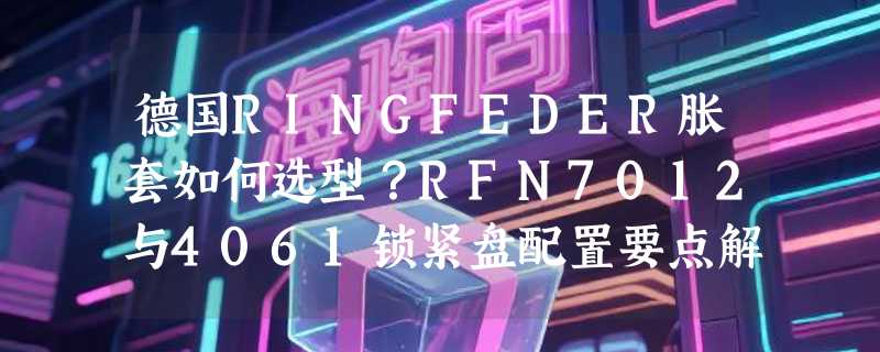 德国RINGFEDER胀套如何选型？RFN7012与4061锁紧盘配置要点解析