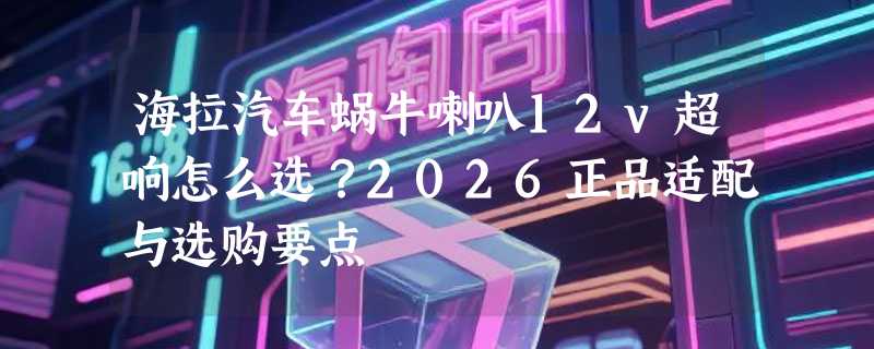 海拉汽车蜗牛喇叭12v超响怎么选？2026正品适配与选购要点