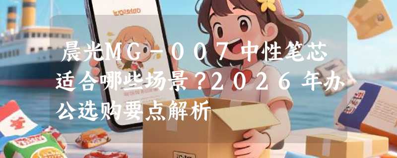 晨光MG-007中性笔芯适合哪些场景？2026年办公选购要点解析