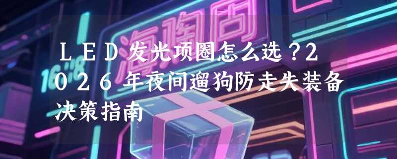 LED发光项圈怎么选？2026年夜间遛狗防走失装备决策指南