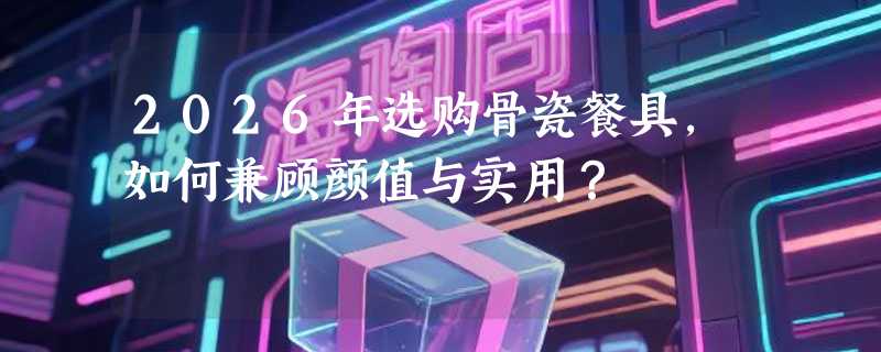 2026年选购骨瓷餐具，如何兼顾颜值与实用？