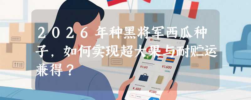 2026年种黑将军西瓜种子，如何实现超大果与耐贮运兼得？